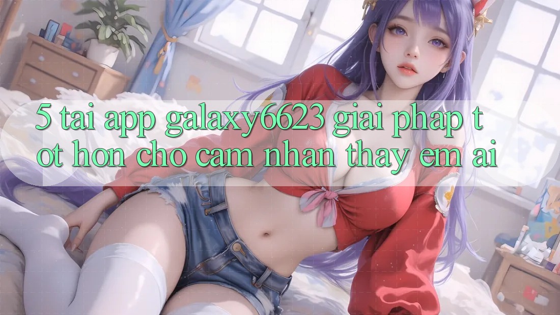 5. Tải App Galaxy6623 - Giải Pháp Tốt hơn Cho Cảm nhận thấy Êm ái 5. Tải App Galaxy6623 - Giải Pháp Tốt hơn Cho Cảm nhận thấy Êm ái