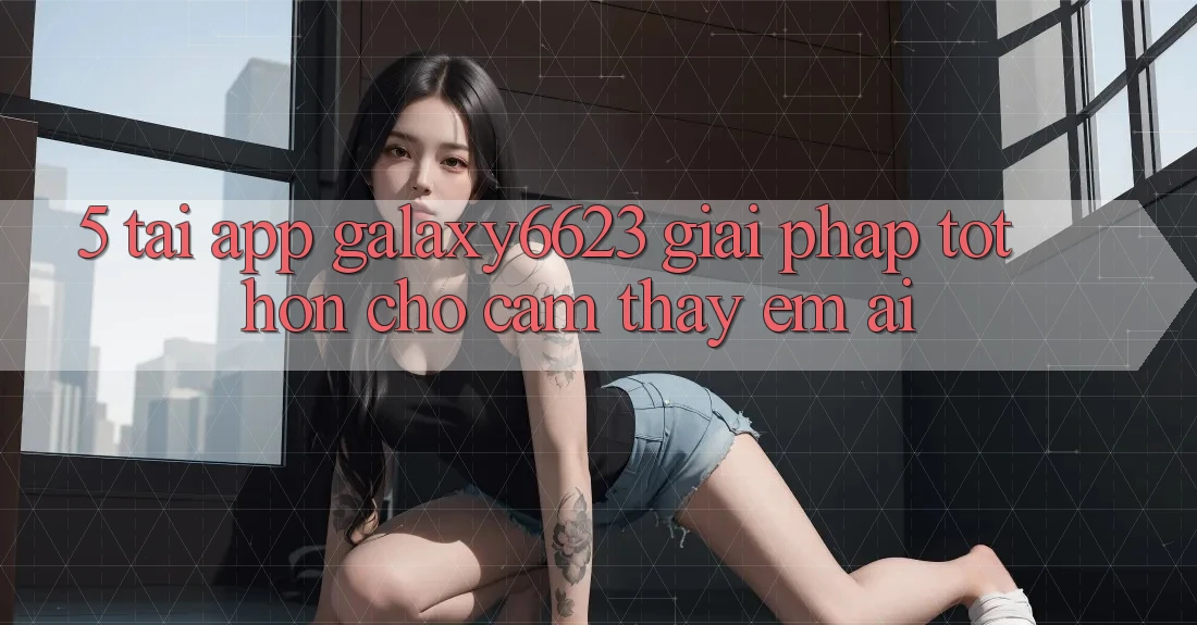 5. Tải App Galaxy6623 - Giải Pháp Tốt hơn Cho Cảm thấy Êm ái 5. Tải App Galaxy6623 - Giải Pháp Tốt hơn Cho Cảm thấy Êm ái
