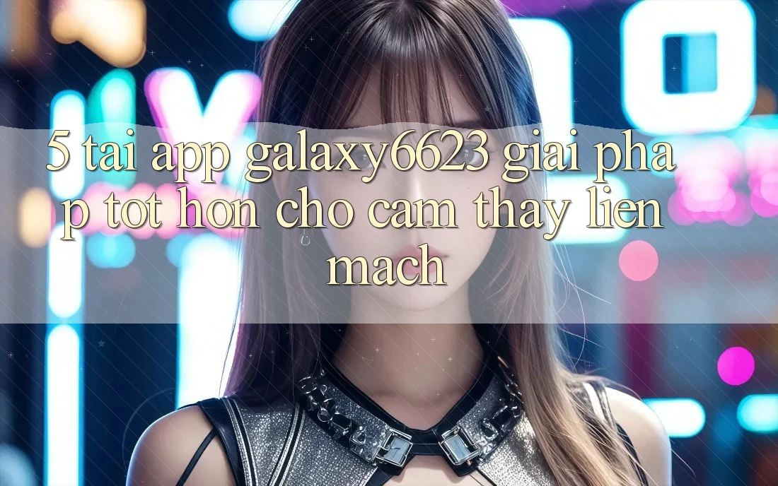 5. Tải App Galaxy6623 - Giải Pháp Tốt hơn Cho Cảm thấy Liền mạch