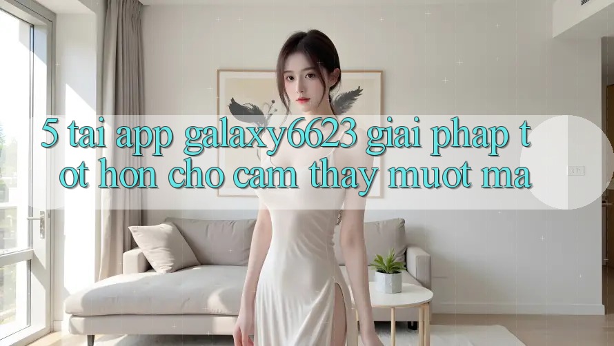5. Tải App Galaxy6623 - Giải Pháp Tốt hơn Cho Cảm thấy Mượt Mà