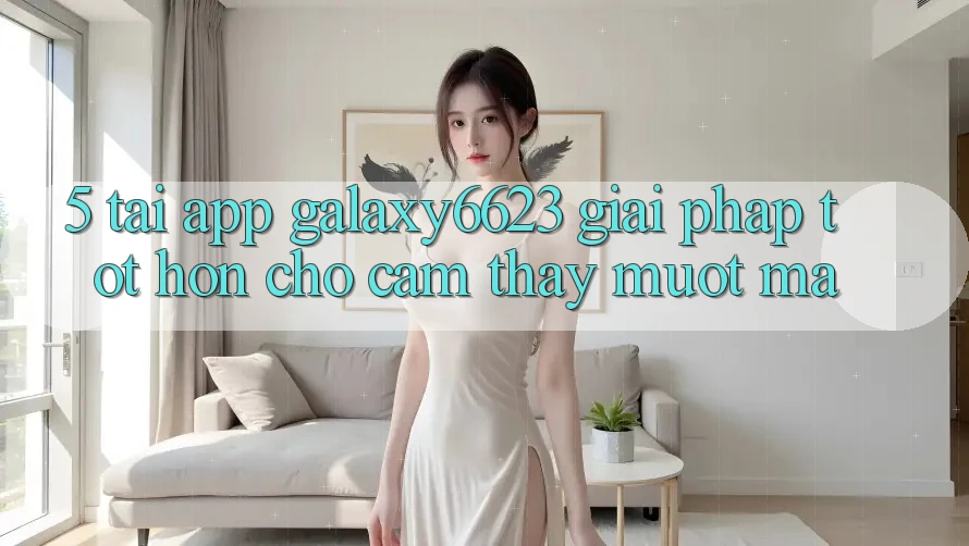 5. Tải App Galaxy6623 - Giải Pháp Tốt hơn Cho Cảm thấy Mượt Mà