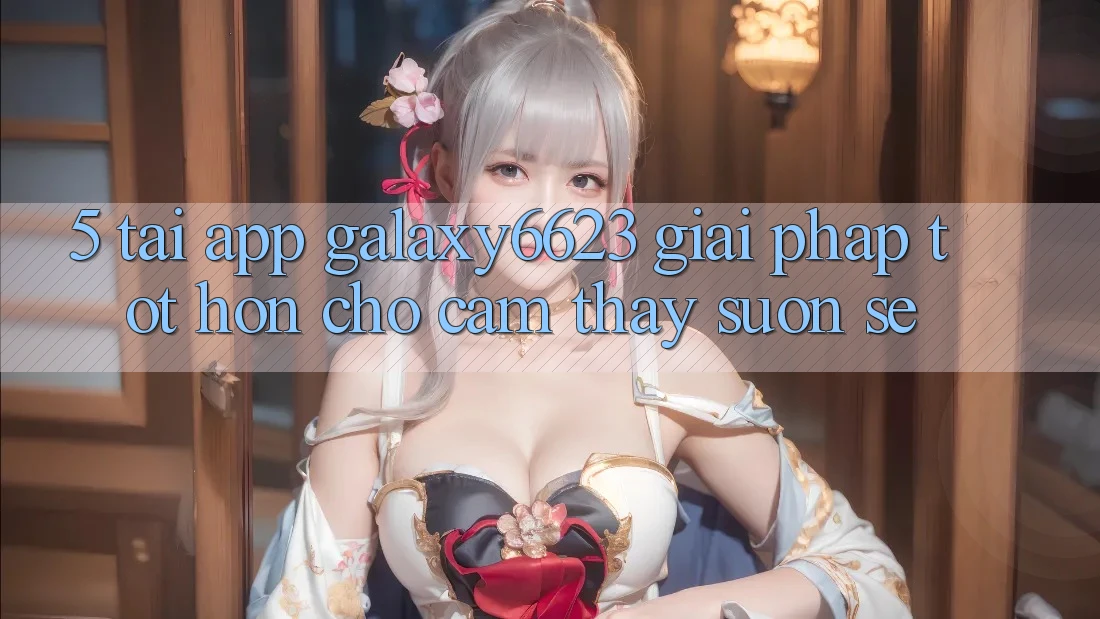 5. Tải App Galaxy6623 - Giải Pháp Tốt hơn Cho Cảm thấy Suôn sẻ