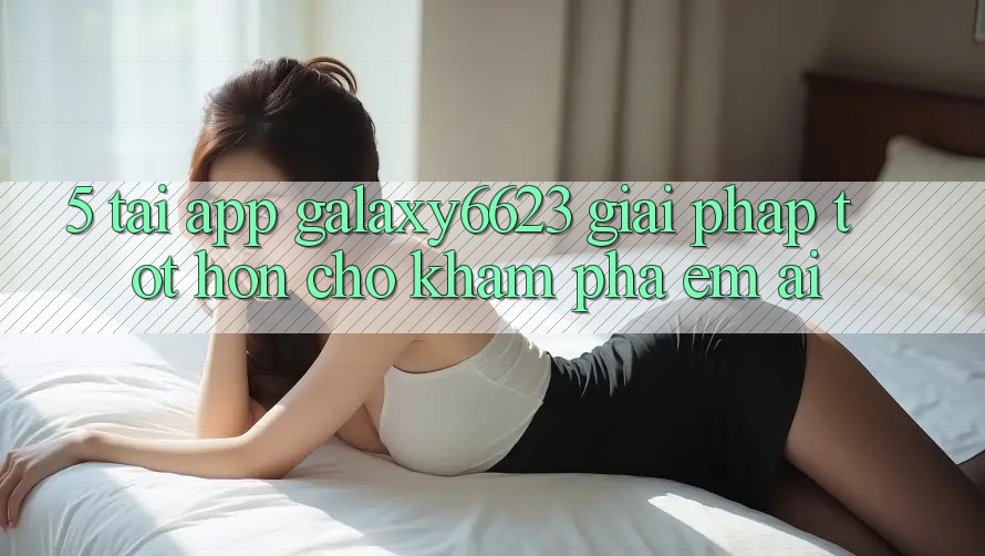 5. Tải App Galaxy6623 - Giải Pháp Tốt hơn Cho Khám phá Êm ái