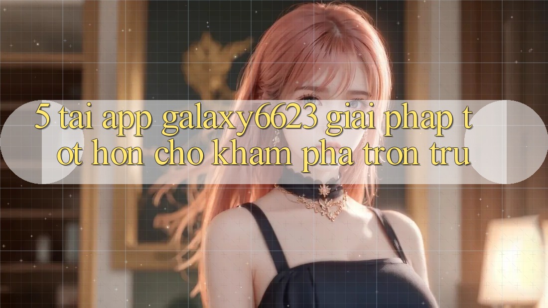 5. Tải App Galaxy6623 - Giải Pháp Tốt hơn Cho Khám phá Trơn tru