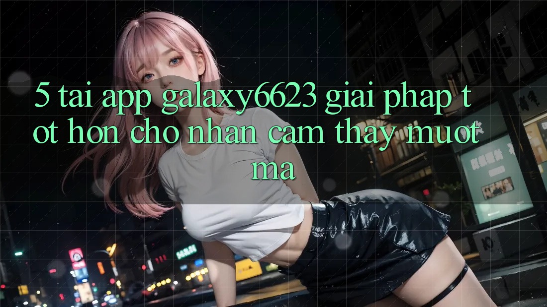 5. Tải App Galaxy6623 - Giải Pháp Tốt hơn Cho Nhận cảm thấy Mượt Mà