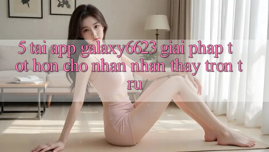 5. Tải App Galaxy6623 - Giải Pháp Tốt hơn Cho Nhận nhận thấy Trơn tru 5. Tải App Galaxy6623 - Giải Pháp Tốt hơn Cho Nhận nhận thấy Trơn tru