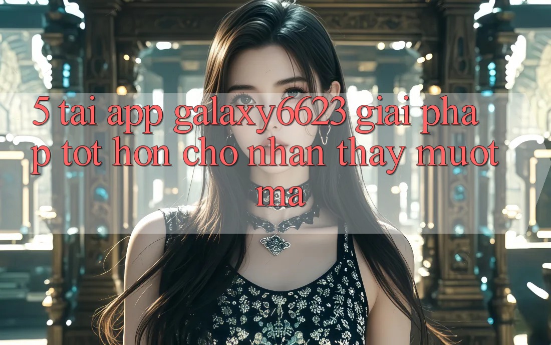 5. Tải App Galaxy6623 - Giải Pháp Tốt hơn Cho Nhận thấy Mượt Mà