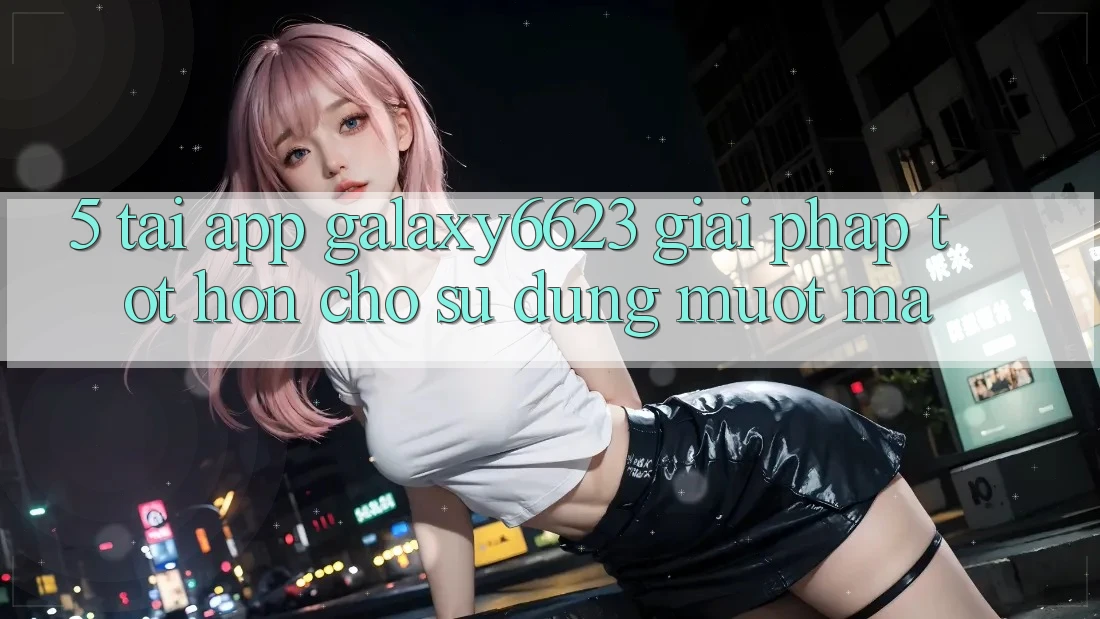 5. Tải App Galaxy6623 - Giải Pháp Tốt hơn Cho Sử dụng Mượt Mà