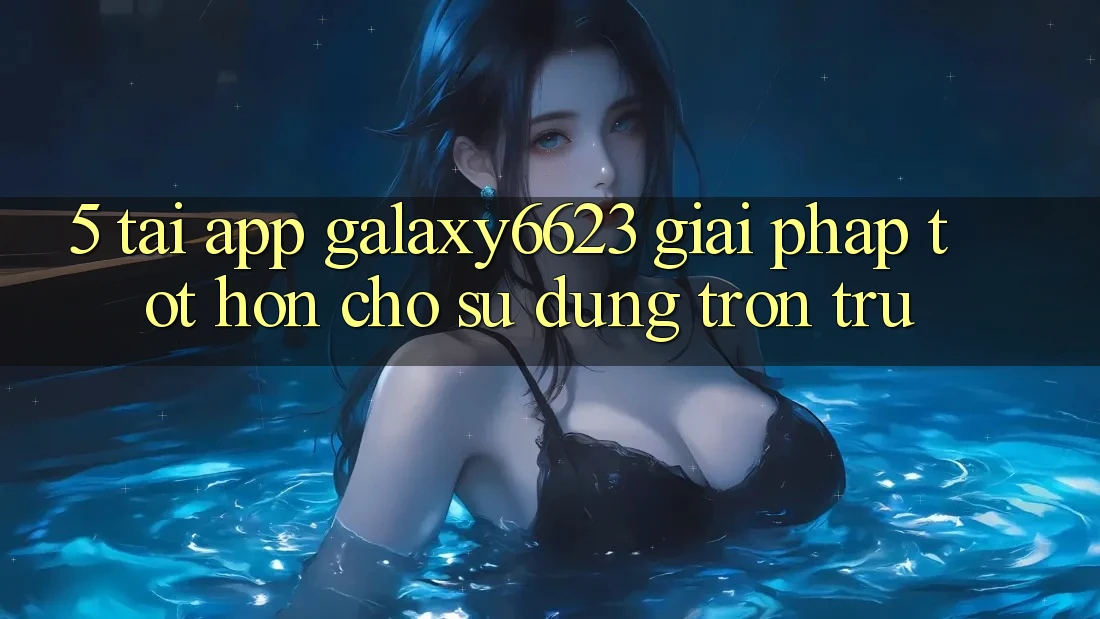 5. Tải App Galaxy6623 - Giải Pháp Tốt hơn Cho Sử dụng Trơn tru 5. Tải App Galaxy6623 - Giải Pháp Tốt hơn Cho Sử dụng Trơn tru