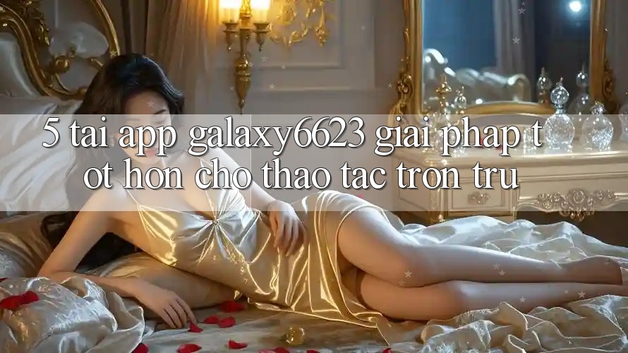 5. Tải App Galaxy6623 - Giải Pháp Tốt hơn Cho Thao tác Trơn tru