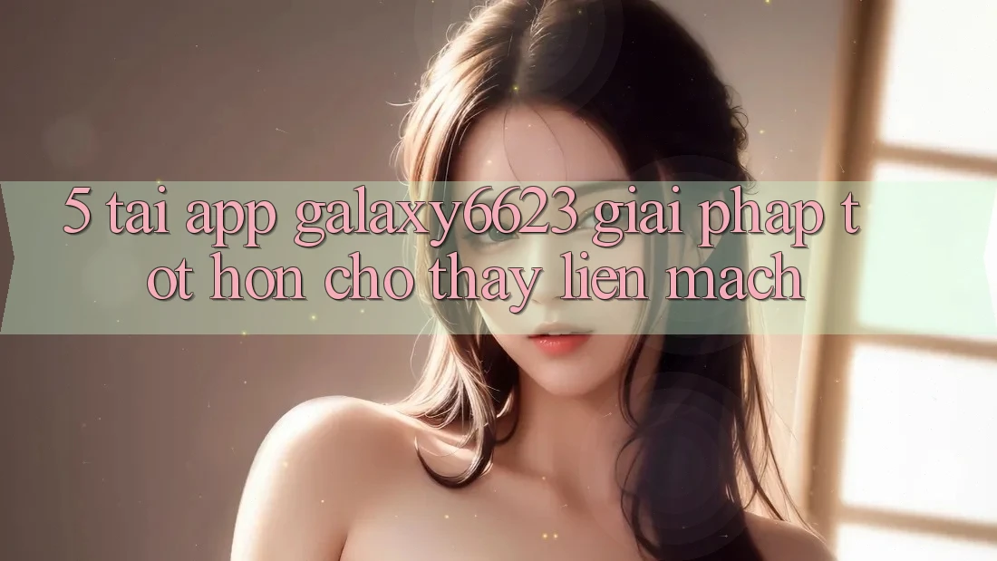 5. Tải App Galaxy6623 - Giải Pháp Tốt hơn Cho Thấy Liền mạch