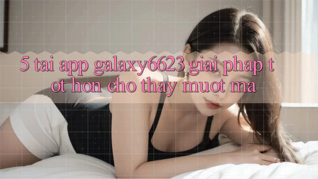 5. Tải App Galaxy6623 - Giải Pháp Tốt hơn Cho Thấy Mượt Mà