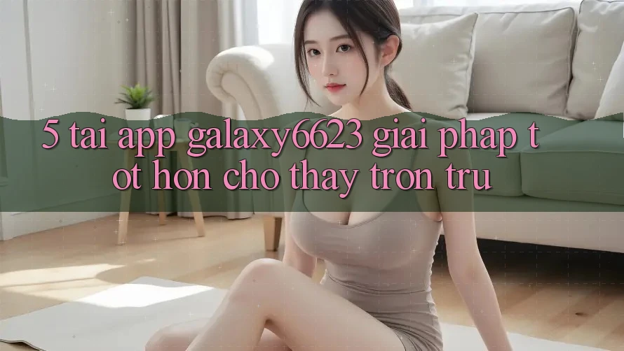 5. Tải App Galaxy6623 - Giải Pháp Tốt hơn Cho Thấy Trơn tru 5. Tải App Galaxy6623 - Giải Pháp Tốt hơn Cho Thấy Trơn tru