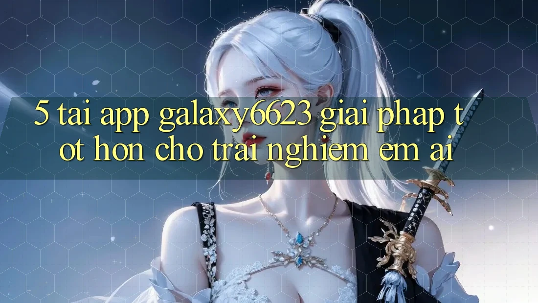 5. Tải App Galaxy6623 - Giải Pháp Tốt hơn Cho Trải Nghiệm Êm ái 5. Tải App Galaxy6623 - Giải Pháp Tốt hơn Cho Trải Nghiệm Êm ái