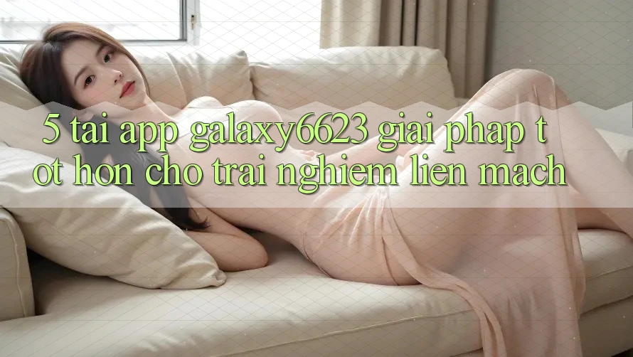5. Tải App Galaxy6623 - Giải Pháp Tốt hơn Cho Trải Nghiệm Liền mạch 5. Tải App Galaxy6623 - Giải Pháp Tốt hơn Cho Trải Nghiệm Liền mạch