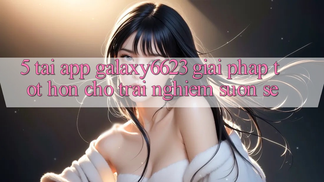 5. Tải App Galaxy6623 - Giải Pháp Tốt hơn Cho Trải Nghiệm Suôn sẻ 5. Tải App Galaxy6623 - Giải Pháp Tốt hơn Cho Trải Nghiệm Suôn sẻ