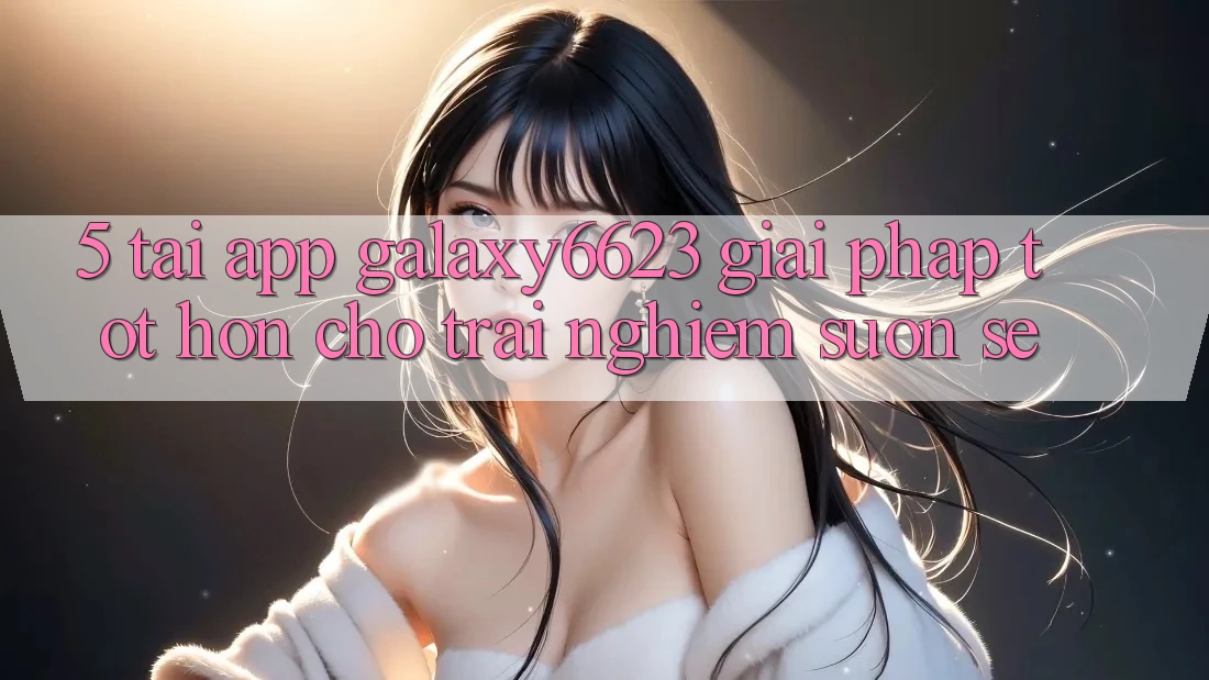 5. Tải App Galaxy6623 - Giải Pháp Tốt hơn Cho Trải Nghiệm Suôn sẻ