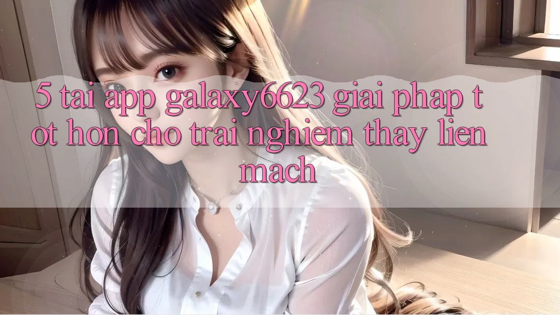 5. Tải App Galaxy6623 - Giải Pháp Tốt hơn Cho Trải nghiệm thấy Liền mạch 5. Tải App Galaxy6623 - Giải Pháp Tốt hơn Cho Trải nghiệm thấy Liền mạch