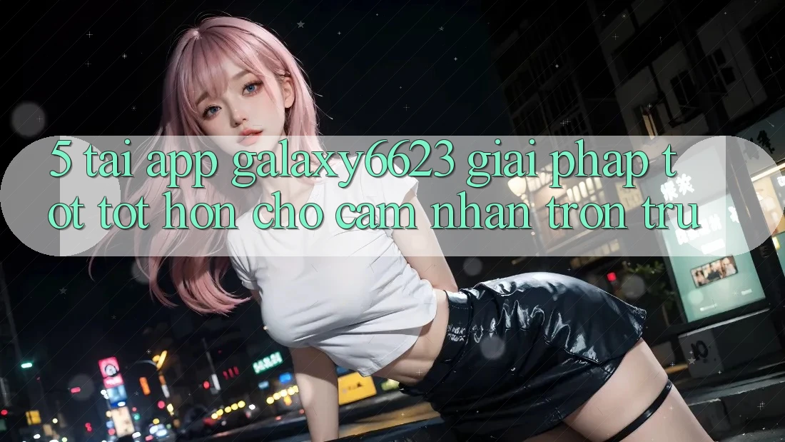 5. Tải App Galaxy6623 - Giải Pháp Tốt tốt hơn Cho Cảm nhận Trơn tru 5. Tải App Galaxy6623 - Giải Pháp Tốt tốt hơn Cho Cảm nhận Trơn tru