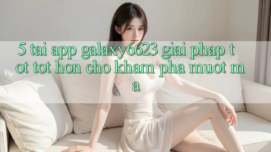 5. Tải App Galaxy6623 - Giải Pháp Tốt tốt hơn Cho Khám phá Mượt Mà
