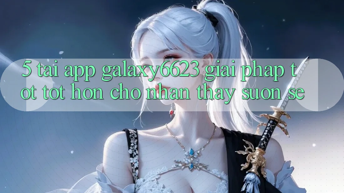 5. Tải App Galaxy6623 - Giải Pháp Tốt tốt hơn Cho Nhận thấy Suôn sẻ 5. Tải App Galaxy6623 - Giải Pháp Tốt tốt hơn Cho Nhận thấy Suôn sẻ