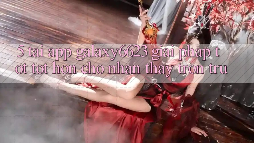 5. Tải App Galaxy6623 - Giải Pháp Tốt tốt hơn Cho Nhận thấy Trơn tru