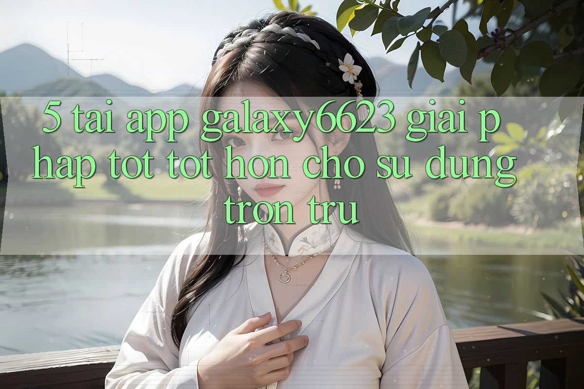 5. Tải App Galaxy6623 - Giải Pháp Tốt tốt hơn Cho Sử dụng Trơn tru 5. Tải App Galaxy6623 - Giải Pháp Tốt tốt hơn Cho Sử dụng Trơn tru