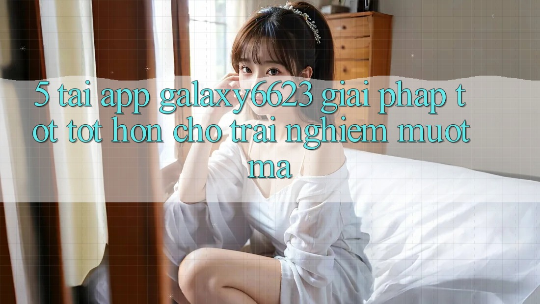 5. Tải App Galaxy6623 - Giải Pháp Tốt tốt hơn Cho Trải Nghiệm Mượt Mà 5. Tải App Galaxy6623 - Giải Pháp Tốt tốt hơn Cho Trải Nghiệm Mượt Mà