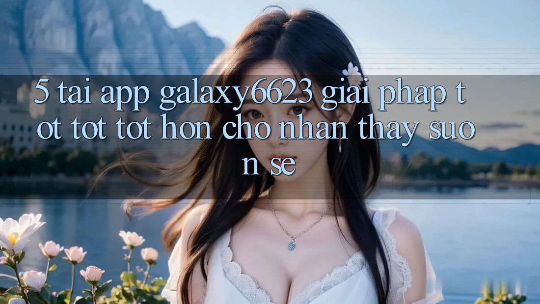 5. Tải App Galaxy6623 - Giải Pháp Tốt tốt tốt hơn Cho Nhận thấy Suôn sẻ