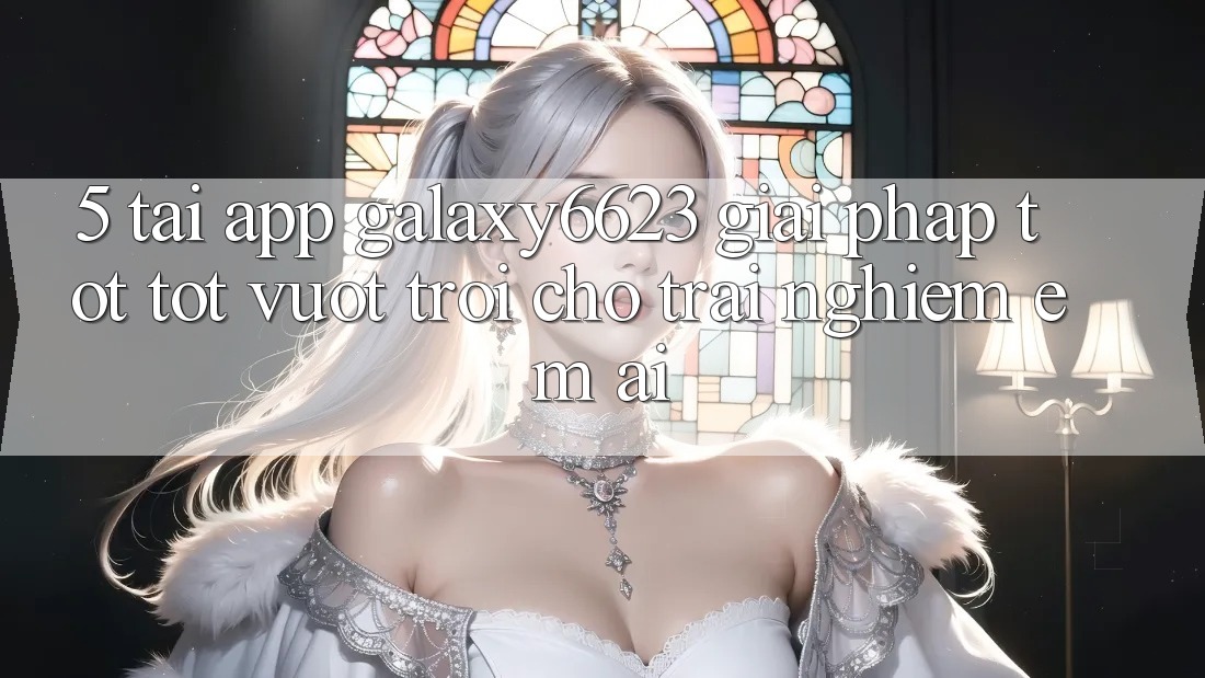 5. Tải App Galaxy6623 - Giải Pháp Tốt tốt vượt trội Cho Trải Nghiệm Êm ái