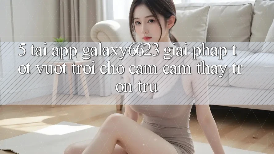 5. Tải App Galaxy6623 - Giải Pháp Tốt vượt trội Cho Cảm cảm thấy Trơn tru