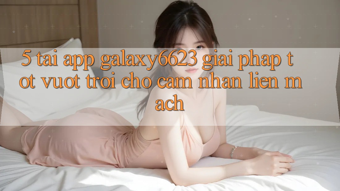 5. Tải App Galaxy6623 - Giải Pháp Tốt vượt trội Cho Cảm nhận Liền mạch 5. Tải App Galaxy6623 - Giải Pháp Tốt vượt trội Cho Cảm nhận Liền mạch