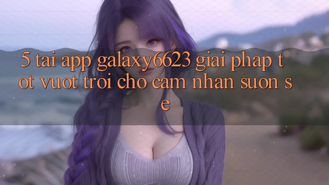 5. Tải App Galaxy6623 - Giải Pháp Tốt vượt trội Cho Cảm nhận Suôn sẻ 5. Tải App Galaxy6623 - Giải Pháp Tốt vượt trội Cho Cảm nhận Suôn sẻ