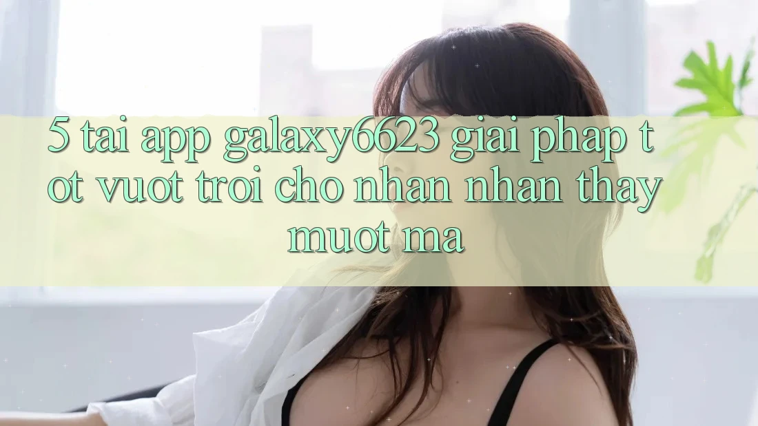 5. Tải App Galaxy6623 - Giải Pháp Tốt vượt trội Cho Nhận nhận thấy Mượt Mà