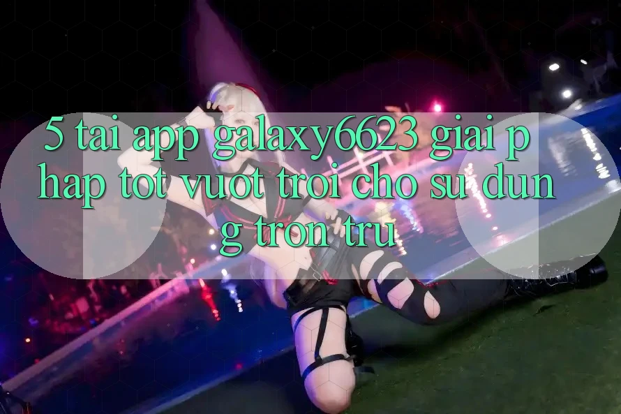 5. Tải App Galaxy6623 - Giải Pháp Tốt vượt trội Cho Sử dụng Trơn tru