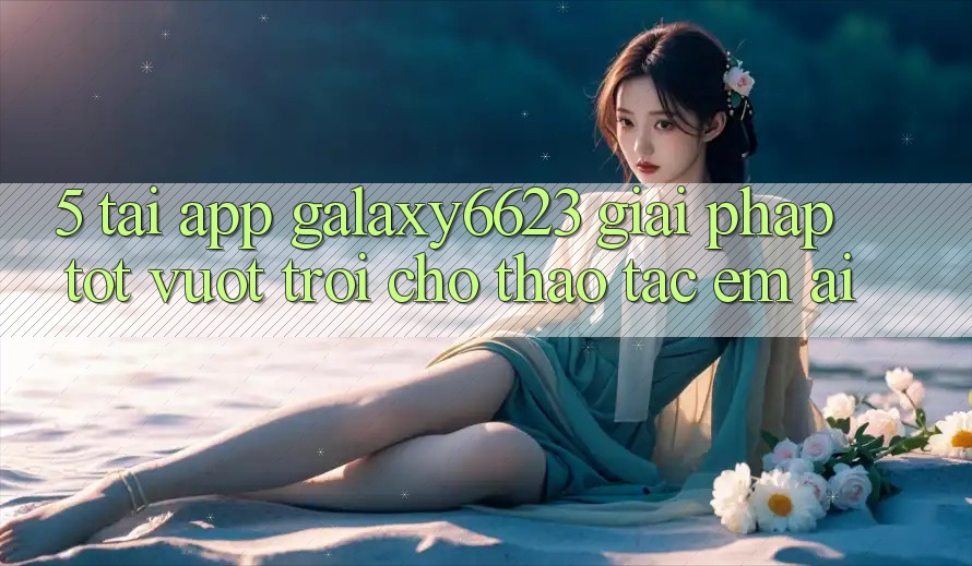 5. Tải App Galaxy6623 - Giải Pháp Tốt vượt trội Cho Thao tác Êm ái 5. Tải App Galaxy6623 - Giải Pháp Tốt vượt trội Cho Thao tác Êm ái