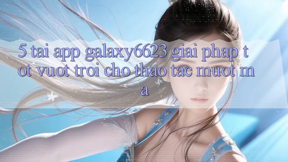 5. Tải App Galaxy6623 - Giải Pháp Tốt vượt trội Cho Thao tác Mượt Mà