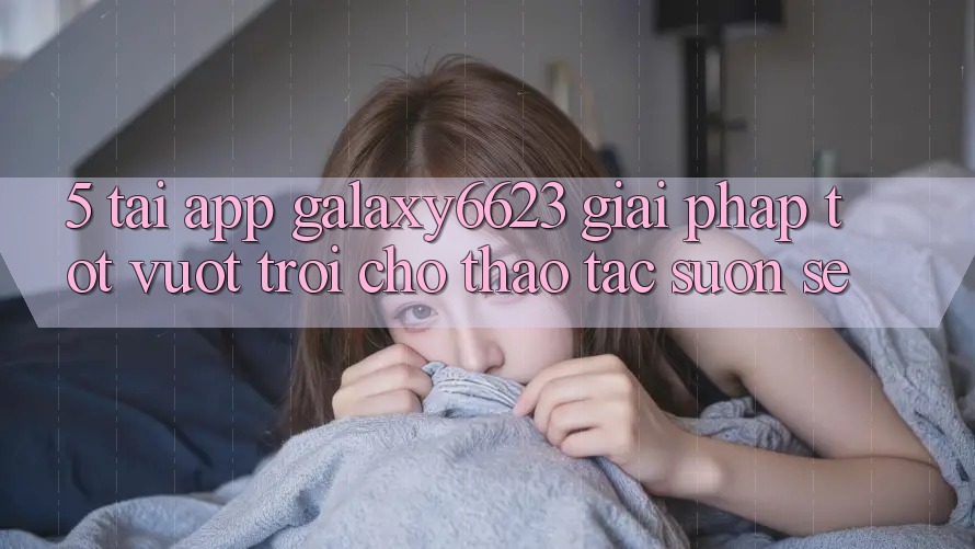 5. Tải App Galaxy6623 - Giải Pháp Tốt vượt trội Cho Thao tác Suôn sẻ