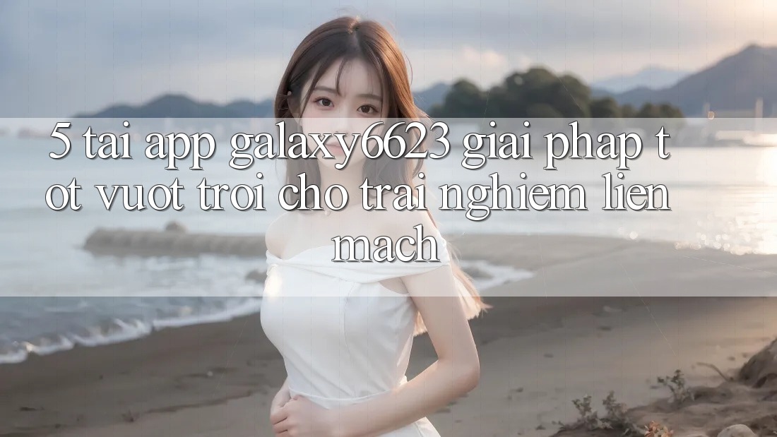 5. Tải App Galaxy6623 - Giải Pháp Tốt vượt trội Cho Trải Nghiệm Liền mạch