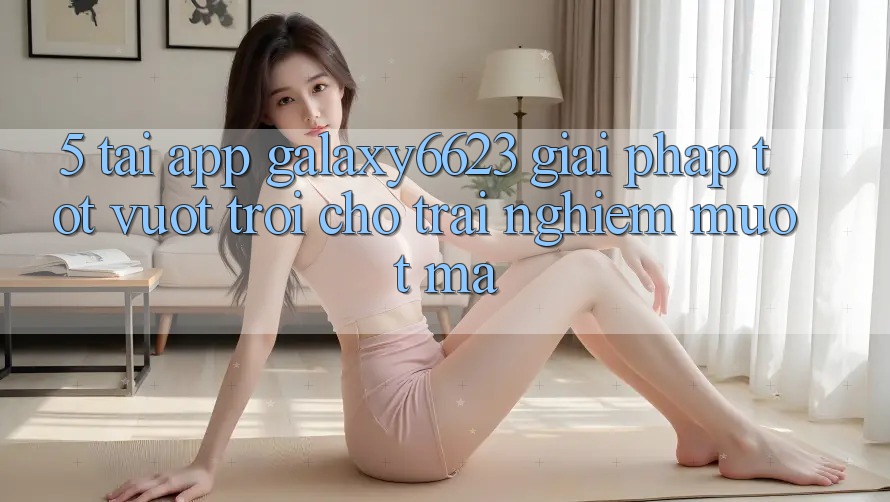 5. Tải App Galaxy6623 - Giải Pháp Tốt vượt trội Cho Trải Nghiệm Mượt Mà 5. Tải App Galaxy6623 - Giải Pháp Tốt vượt trội Cho Trải Nghiệm Mượt Mà