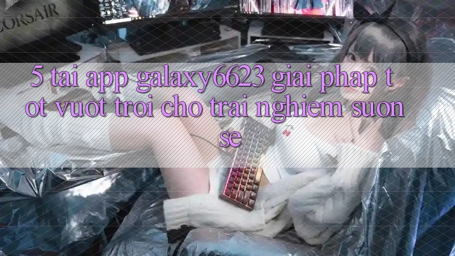 5. Tải App Galaxy6623 - Giải Pháp Tốt vượt trội Cho Trải Nghiệm Suôn sẻ 5. Tải App Galaxy6623 - Giải Pháp Tốt vượt trội Cho Trải Nghiệm Suôn sẻ