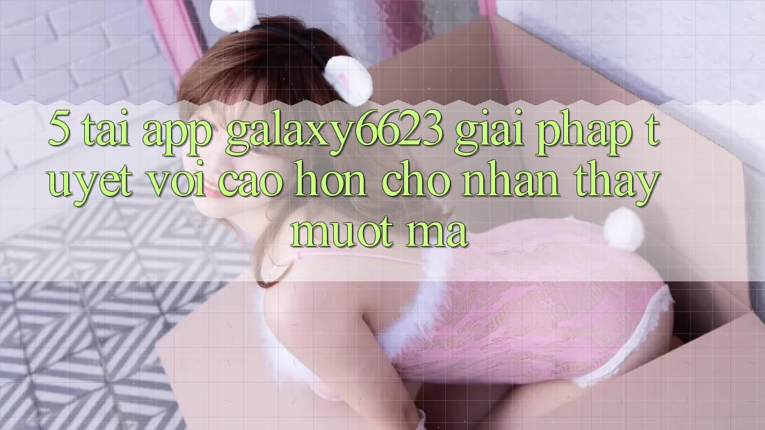 5. Tải App Galaxy6623 - Giải Pháp Tuyệt vời cao hơn Cho Nhận thấy Mượt Mà