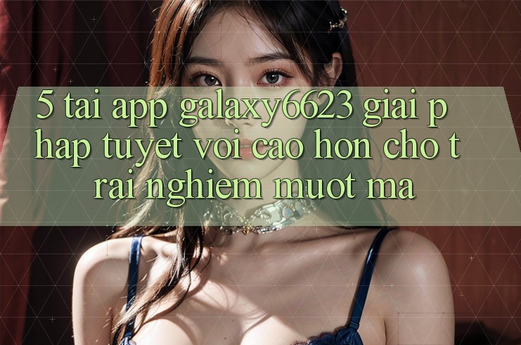 5. Tải App Galaxy6623 - Giải Pháp Tuyệt vời cao hơn Cho Trải Nghiệm Mượt Mà 5. Tải App Galaxy6623 - Giải Pháp Tuyệt vời cao hơn Cho Trải Nghiệm Mượt Mà