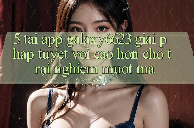 5. Tải App Galaxy6623 - Giải Pháp Tuyệt vời cao hơn Cho Trải nghiệm Mượt Mà