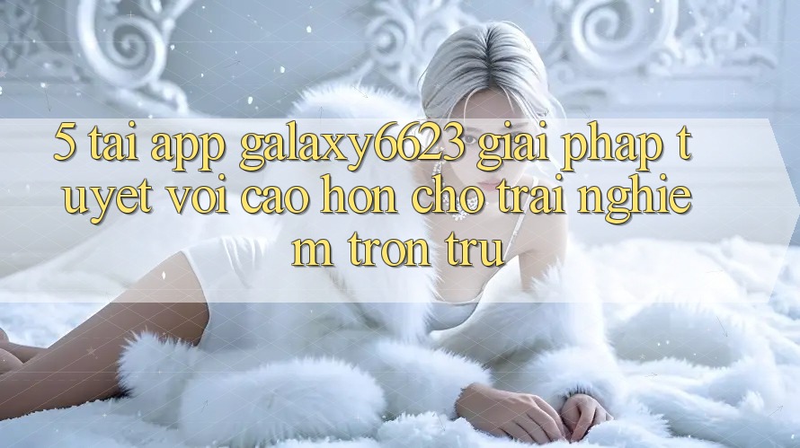 5. Tải App Galaxy6623 - Giải Pháp Tuyệt vời cao hơn Cho Trải Nghiệm Trơn tru
