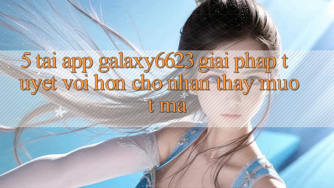5. Tải App Galaxy6623 - Giải Pháp Tuyệt vời hơn Cho Nhận thấy Mượt Mà
