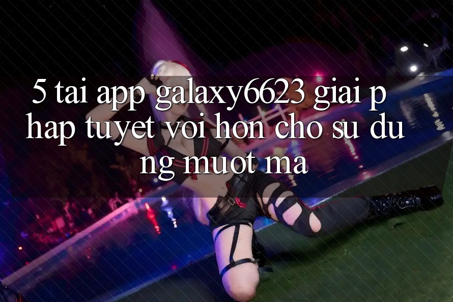 5. Tải App Galaxy6623 - Giải Pháp Tuyệt vời hơn Cho Sử dụng Mượt Mà