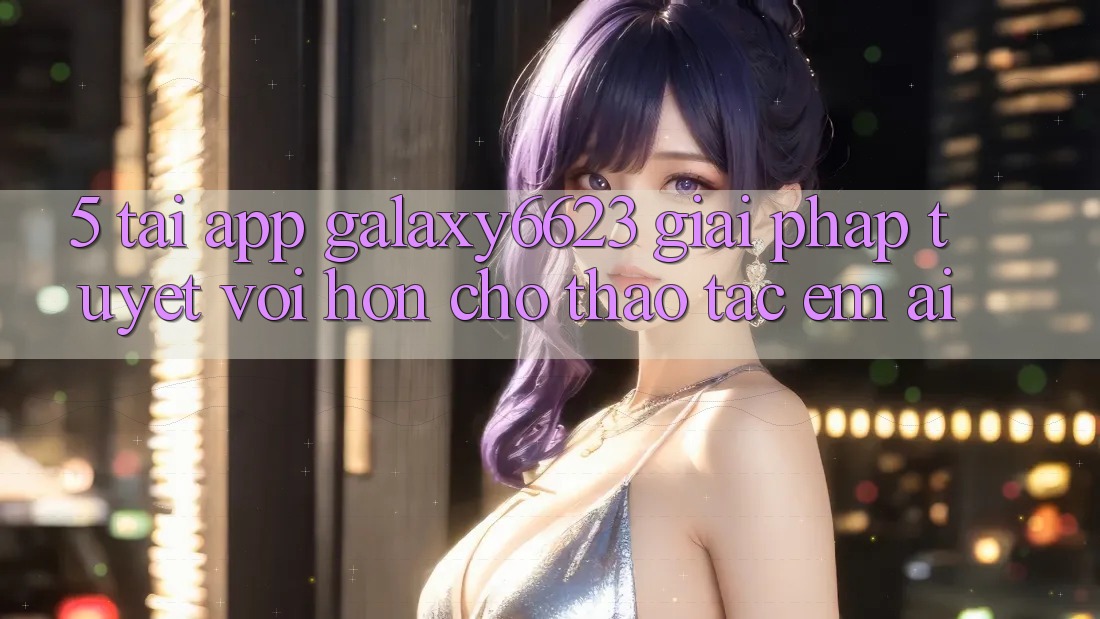 5. Tải App Galaxy6623 - Giải Pháp Tuyệt vời hơn Cho Thao tác Êm ái 5. Tải App Galaxy6623 - Giải Pháp Tuyệt vời hơn Cho Thao tác Êm ái