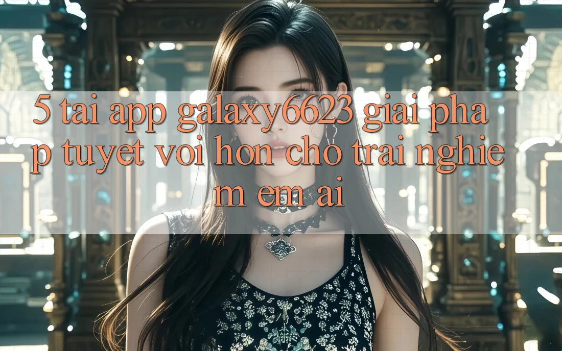 5. Tải App Galaxy6623 - Giải Pháp Tuyệt vời hơn Cho Trải Nghiệm Êm ái