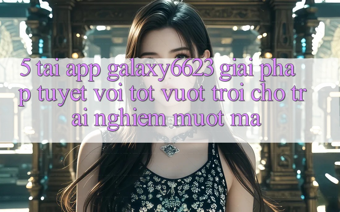 5. Tải App Galaxy6623 - Giải Pháp Tuyệt vời tốt vượt trội Cho Trải nghiệm Mượt Mà